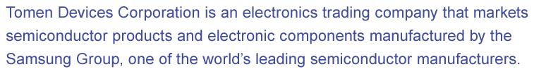 Tomen Devices Corporation is an electronics trading company that markets semiconductor products and electronic components manufactured by the Samsung Group, one of the world’s leading semiconductor manufacturers.